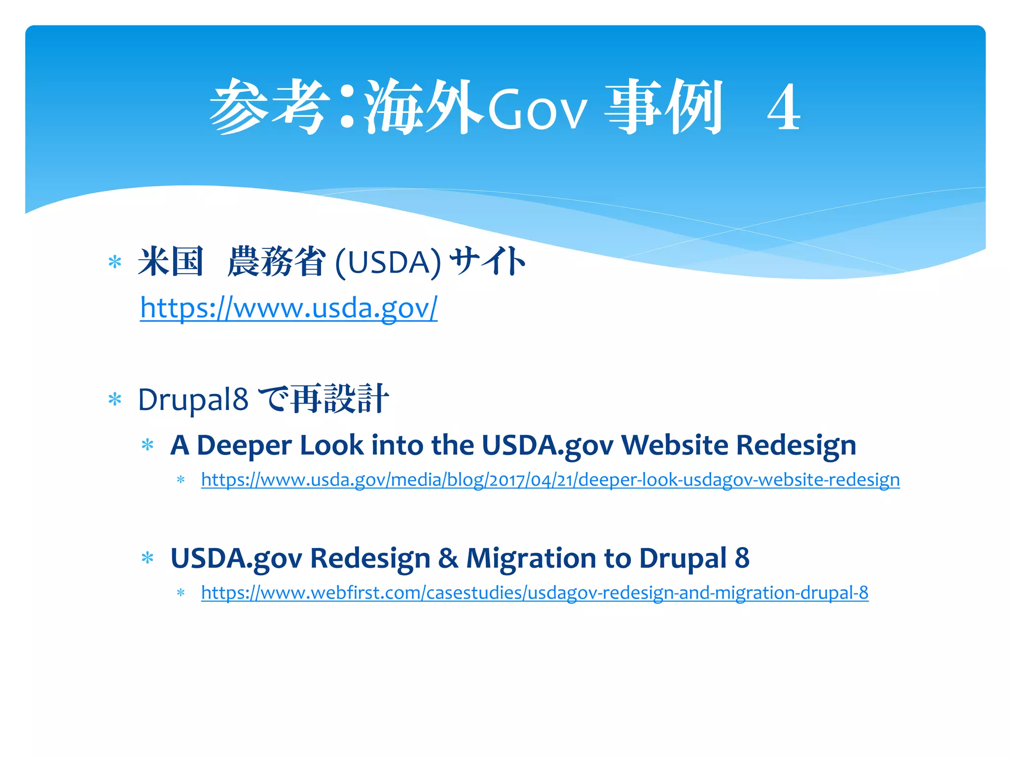  米国 農務省 (USDA) サイト
https://www.usda.gov/
 Drupal8 で再設計
 A Deeper Look into the USDA.gov Website Redesign
 https://www.usda.gov/media/blog/2017/04/21/deeper-look-usdagov-website-redesign
 USDA.gov Redesign & Migration to Drupal 8
 https://www.webfirst.com/casestudies/usdagov-redesign-and-migration-drupal-8
参考：海外Gov 事例 ４
 
