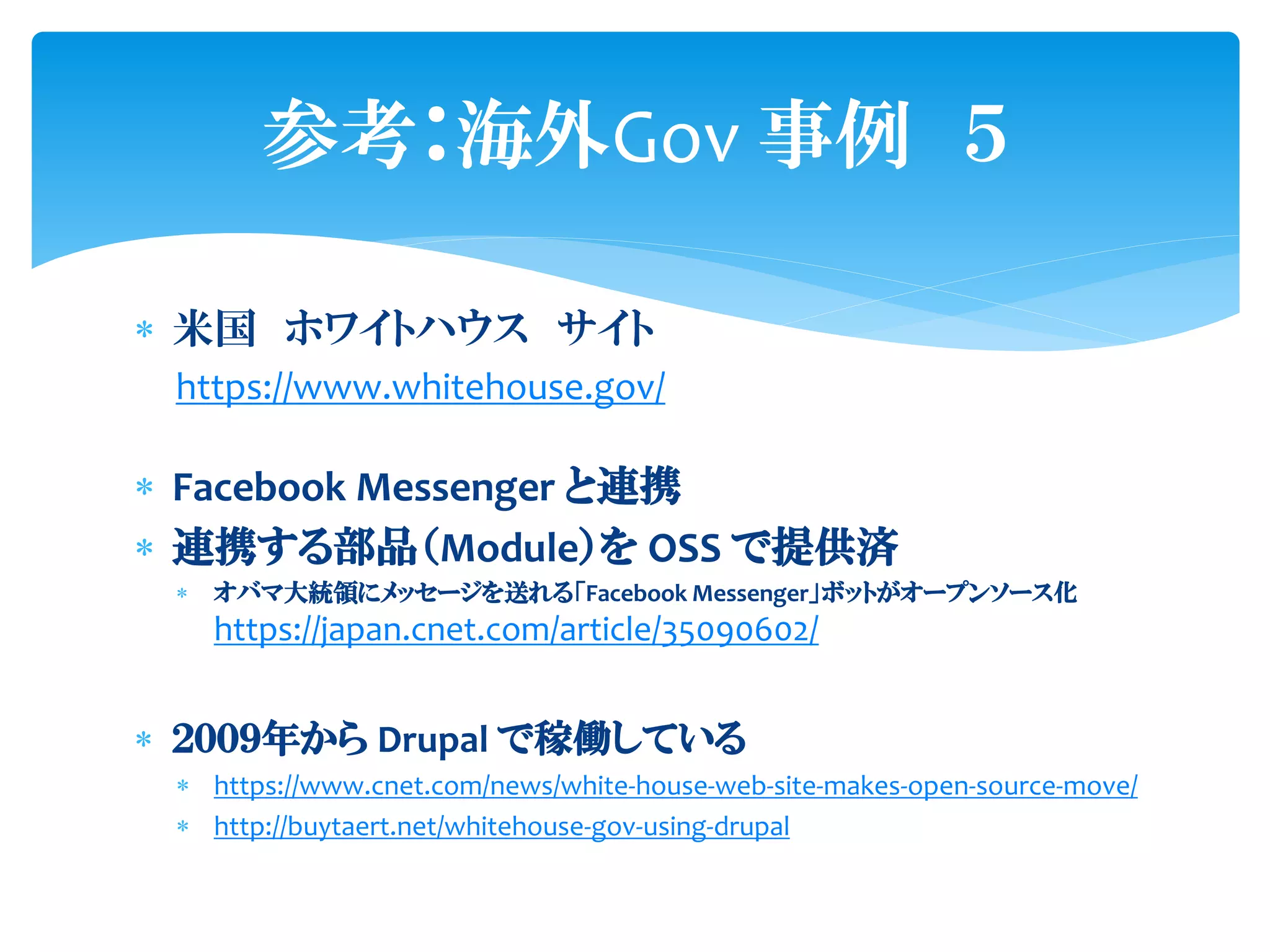  米国 ホワイトハウス サイト
https://www.whitehouse.gov/
 Facebook Messenger と連携
 連携する部品（Module）を OSS で提供済
 オバマ大統領にメッセージを送れる「Facebook Messenger」ボットがオープンソース化
https://japan.cnet.com/article/35090602/
 ２００９年から Drupal で稼働している
 https://www.cnet.com/news/white-house-web-site-makes-open-source-move/
 http://buytaert.net/whitehouse-gov-using-drupal
参考：海外Gov 事例 ５
 