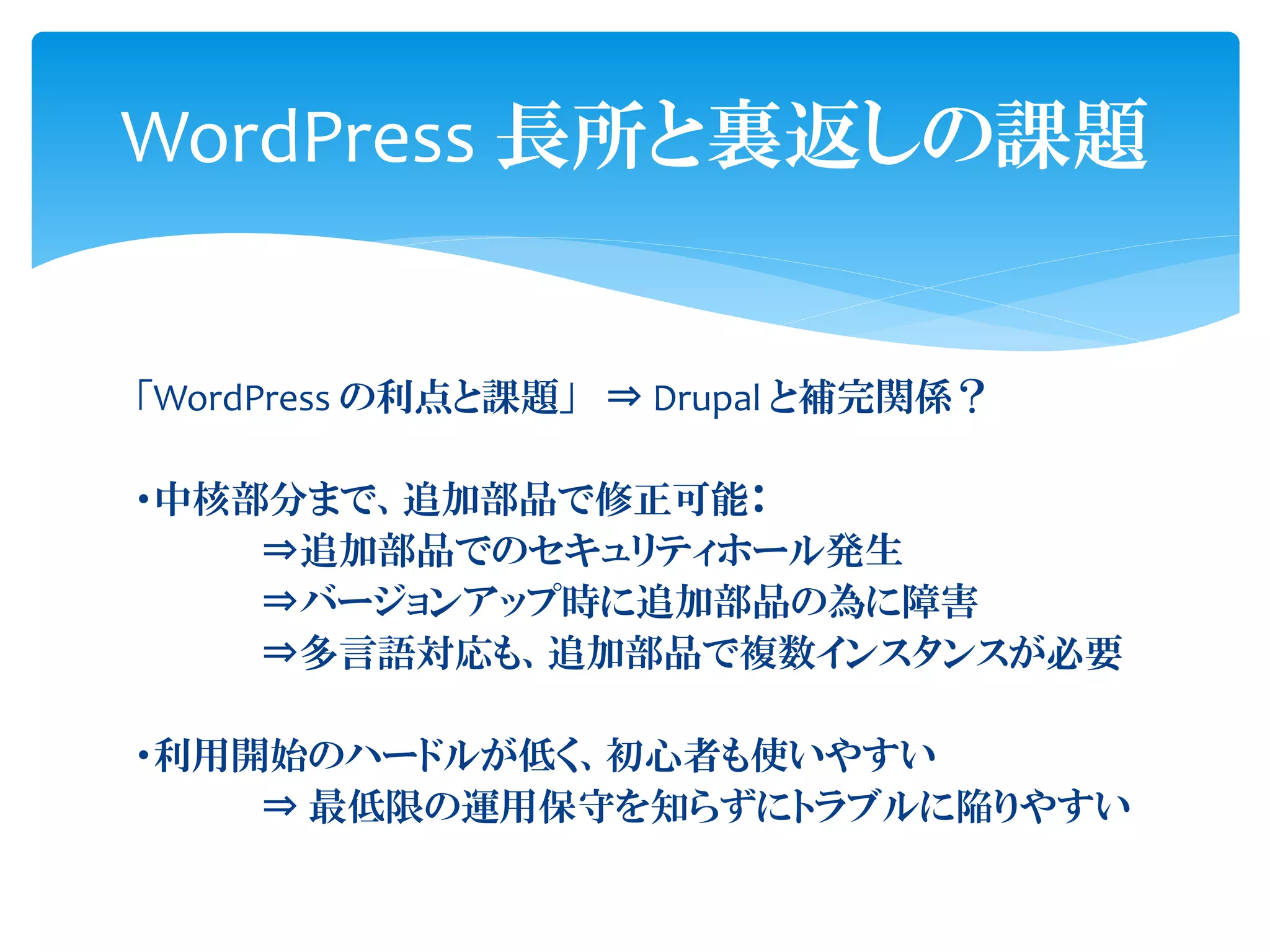 WordPress 長所と裏返しの課題
「WordPress の利点と課題」 ⇒ Drupal と補完関係？
・中核部分まで、追加部品で修正可能：
⇒追加部品でのセキュリティホール発生
⇒バージョンアップ時に追加部品の為に障害
⇒多言語対応も、追加部品で複数インスタンスが必要
・利用開始のハードルが低く、初心者も使いやすい
⇒ 最低限の運用保守を知らずにトラブルに陥りやすい
 