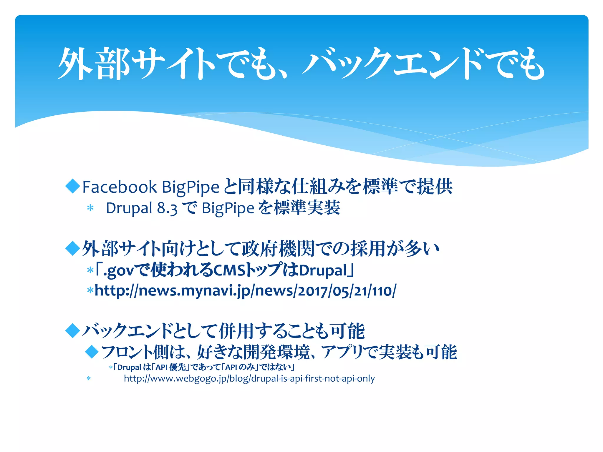 外部サイトでも、バックエンドでも
Facebook BigPipe と同様な仕組みを標準で提供
 Drupal 8.3 で BigPipe を標準実装
外部サイト向けとして政府機関での採用が多い
「.govで使われるCMSトップはDrupal」
http://news.mynavi.jp/news/2017/05/21/110/
バックエンドとして併用することも可能
フロント側は、好きな開発環境、アプリで実装も可能
「Drupal は「API 優先」であって「API のみ」ではない」
 http://www.webgogo.jp/blog/drupal-is-api-first-not-api-only
 