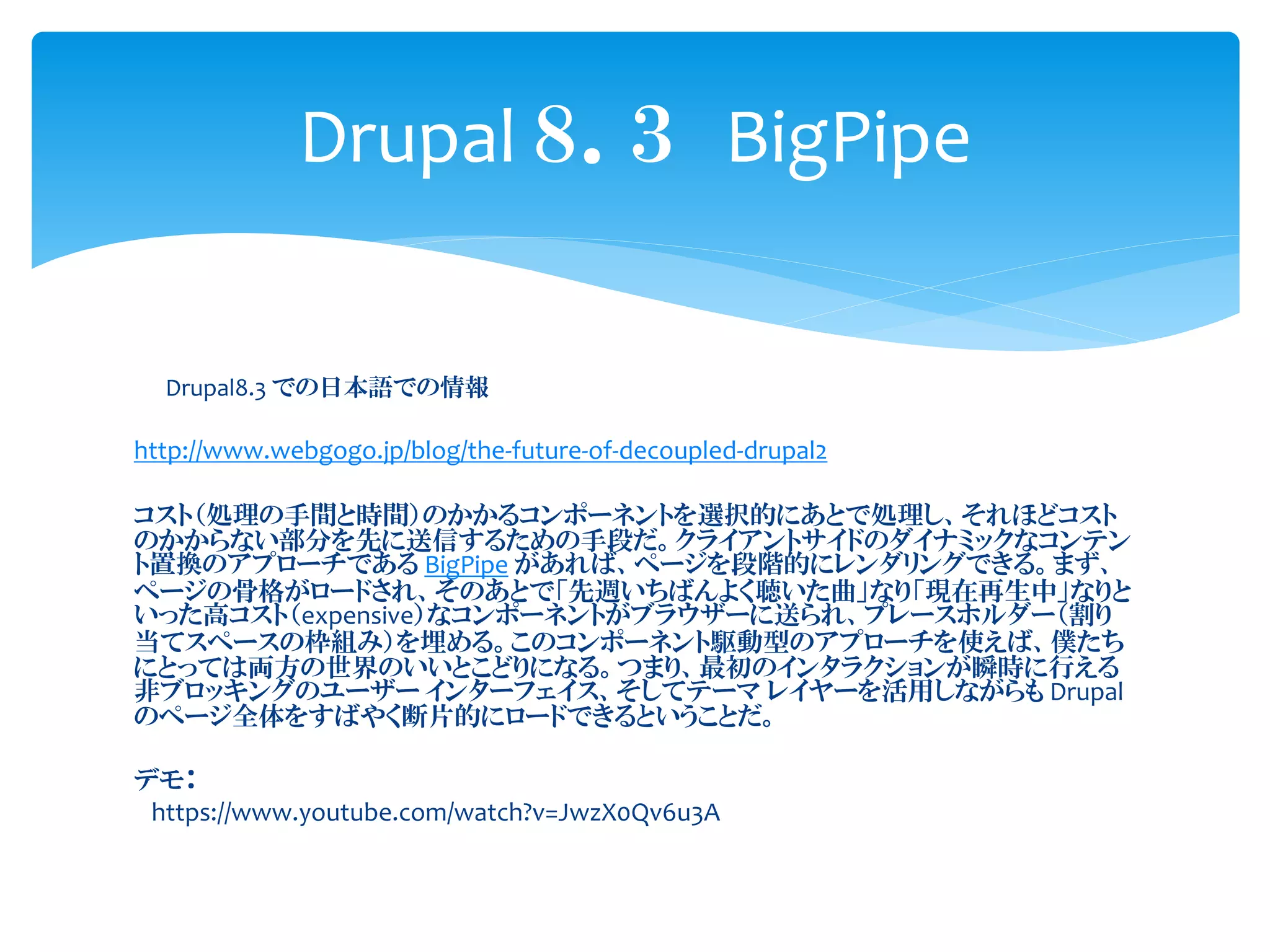 Drupal8.3 での日本語での情報
http://www.webgogo.jp/blog/the-future-of-decoupled-drupal2
コスト（処理の手間と時間）のかかるコンポーネントを選択的にあとで処理し、それほどコスト
のかからない部分を先に送信するための手段だ。クライアントサイドのダイナミックなコンテン
ト置換のアプローチである BigPipe があれば、ページを段階的にレンダリングできる。まず、
ページの骨格がロードされ、そのあとで「先週いちばんよく聴いた曲」なり「現在再生中」なりと
いった高コスト（expensive）なコンポーネントがブラウザーに送られ、プレースホルダー（割り
当てスペースの枠組み）を埋める。このコンポーネント駆動型のアプローチを使えば、僕たち
にとっては両方の世界のいいとこどりになる。つまり、最初のインタラクションが瞬時に行える
非ブロッキングのユーザー インターフェイス、そしてテーマ レイヤーを活用しながらも Drupal
のページ全体をすばやく断片的にロードできるということだ。
デモ：
https://www.youtube.com/watch?v=JwzX0Qv6u3A
Drupal ８．３ BigPipe
 