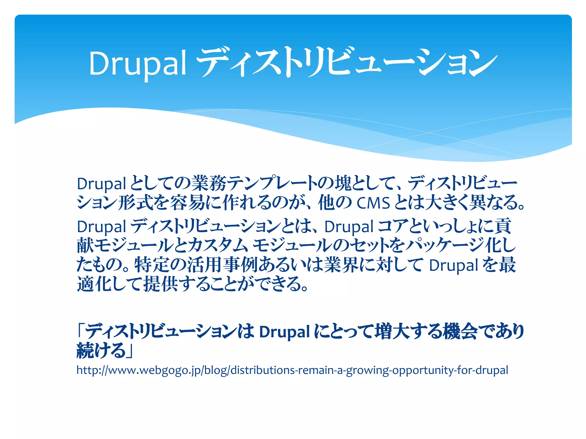 Drupal としての業務テンプレートの塊として、ディストリビュー
ション形式を容易に作れるのが、他の CMS とは大きく異なる。
Drupal ディストリビューションとは、Drupal コアといっしょに貢
献モジュールとカスタム モジュールのセットをパッケージ化し
たもの。特定の活用事例あるいは業界に対して Drupal を最
適化して提供することができる。
「ディストリビューションは Drupal にとって増大する機会であり
続ける」
http://www.webgogo.jp/blog/distributions-remain-a-growing-opportunity-for-drupal
Drupal ディストリビューション
 