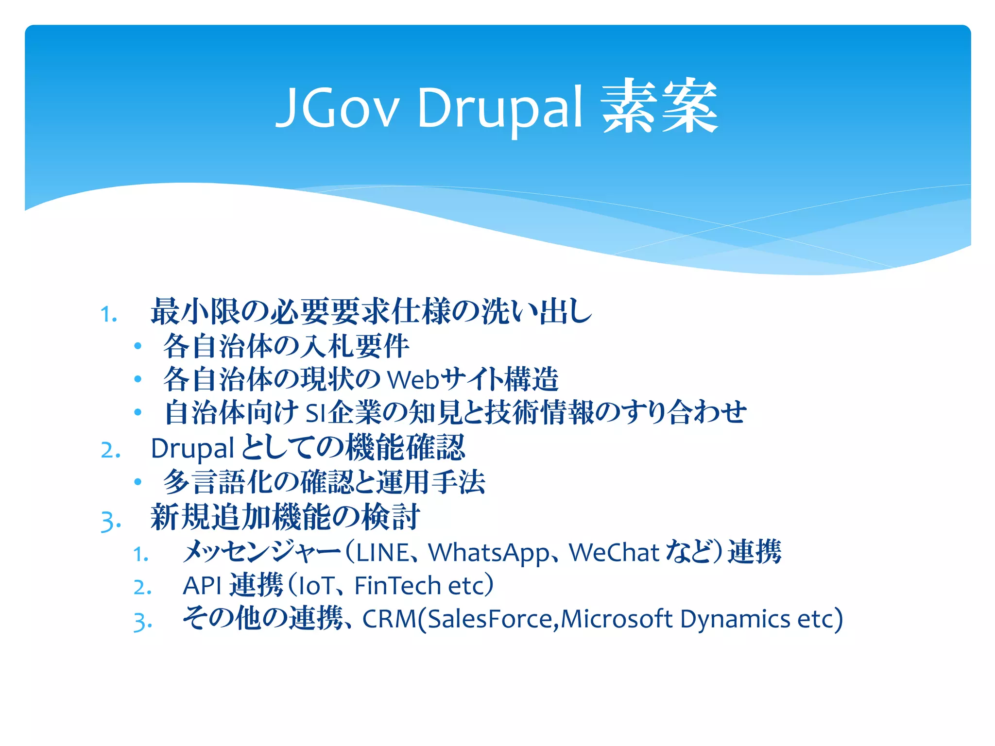 1. 最小限の必要要求仕様の洗い出し
• 各自治体の入札要件
• 各自治体の現状の Webサイト構造
• 自治体向け SI企業の知見と技術情報のすり合わせ
2. Drupal としての機能確認
• 多言語化の確認と運用手法
3. 新規追加機能の検討
1. メッセンジャー（LINE、WhatsApp、WeChat など）連携
2. API 連携（IoT、FinTech etc）
3. その他の連携、CRM(SalesForce,Microsoft Dynamics etc)
JGov Drupal 素案
 