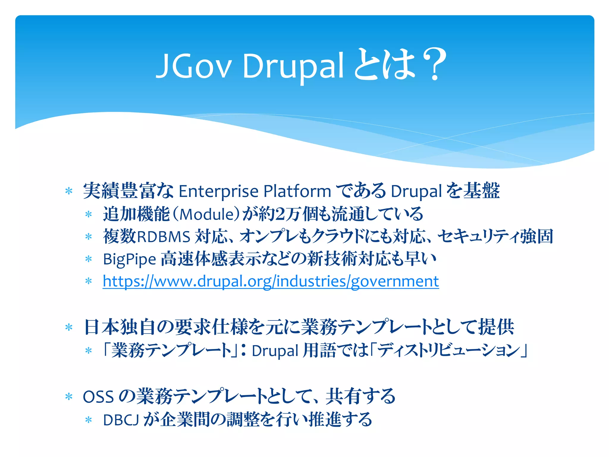  実績豊富な Enterprise Platform である Drupal を基盤
 追加機能（Module）が約２万個も流通している
 複数RDBMS 対応、オンプレもクラウドにも対応、セキュリティ強固
 BigPipe 高速体感表示などの新技術対応も早い
 https://www.drupal.org/industries/government
 日本独自の要求仕様を元に業務テンプレートとして提供
 「業務テンプレート」： Drupal 用語では「ディストリビューション」
 OSS の業務テンプレートとして、共有する
 DBCJ が企業間の調整を行い推進する
JGov Drupal とは？
 