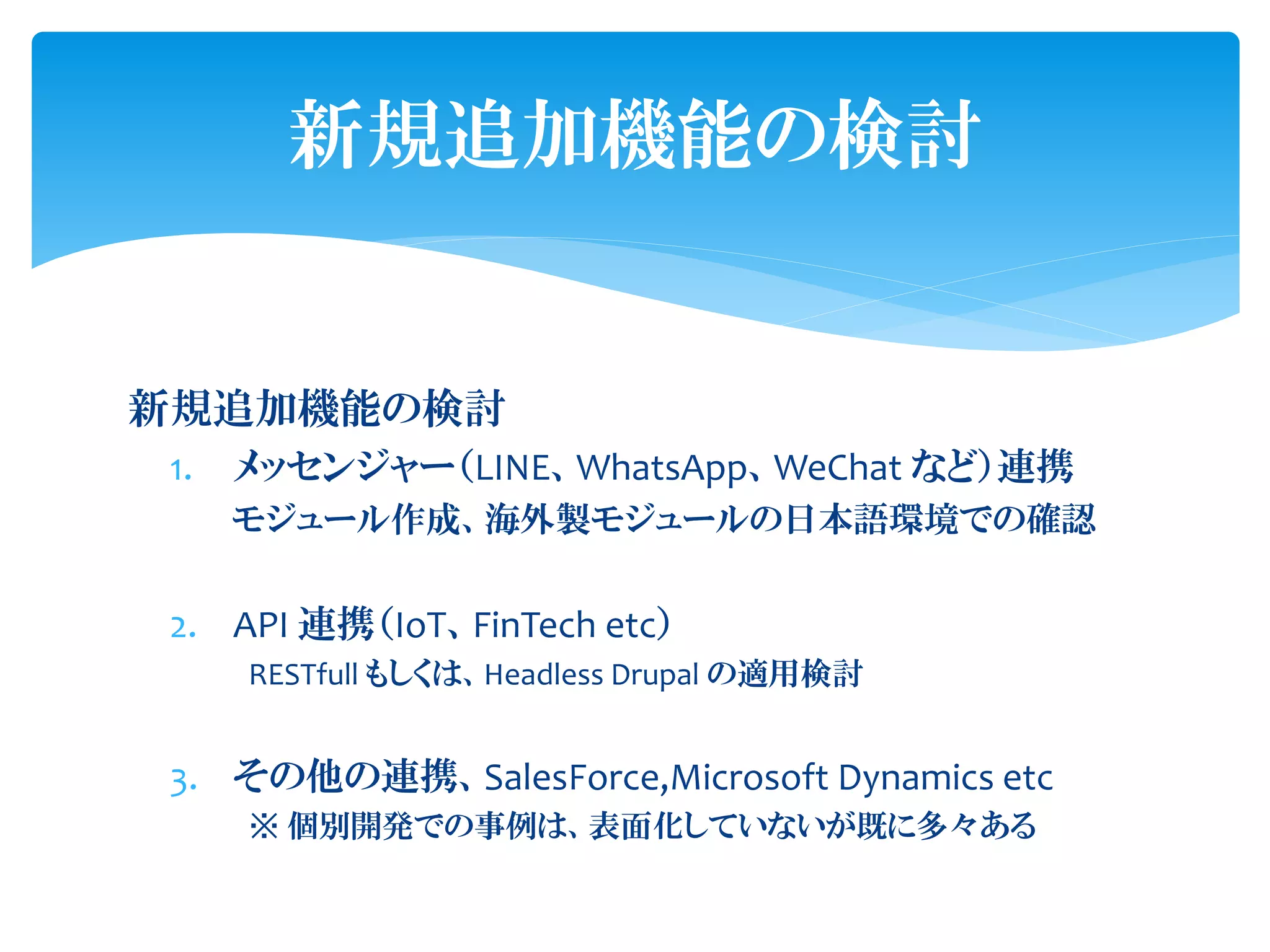 新規追加機能の検討
1. メッセンジャー（LINE、WhatsApp、WeChat など）連携
モジュール作成、海外製モジュールの日本語環境での確認
2. API 連携（IoT、FinTech etc）
RESTfull もしくは、Headless Drupal の適用検討
3. その他の連携、SalesForce,Microsoft Dynamics etc
※ 個別開発での事例は、表面化していないが既に多々ある
新規追加機能の検討
 