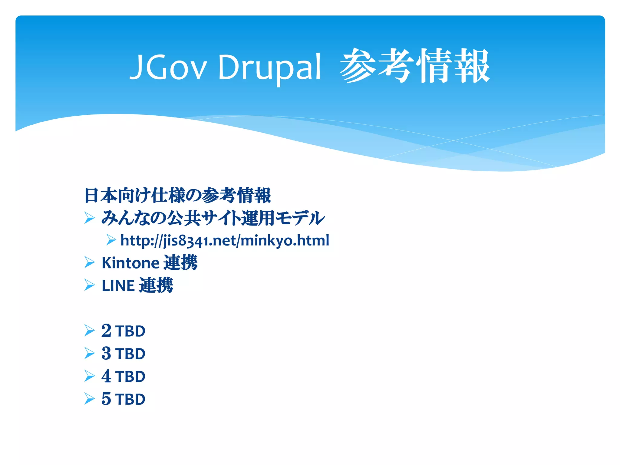 日本向け仕様の参考情報
➢ みんなの公共サイト運用モデル
➢ http://jis8341.net/minkyo.html
➢ Kintone 連携
➢ LINE 連携
➢ ２ TBD
➢ ３ TBD
➢ ４ TBD
➢ ５ TBD
JGov Drupal 参考情報
 