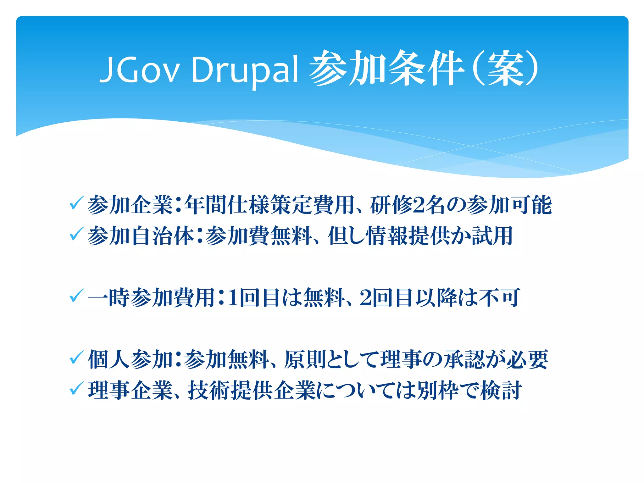 ✓参加企業：年間仕様策定費用、研修２名の参加可能
✓参加自治体：参加費無料、但し情報提供か試用
✓一時参加費用：１回目は無料、２回目以降は不可
✓個人参加：参加無料、原則として理事の承認が必要
✓理事企業、技術提供企業については別枠で検討
JGov Drupal 参加条件（案）
 