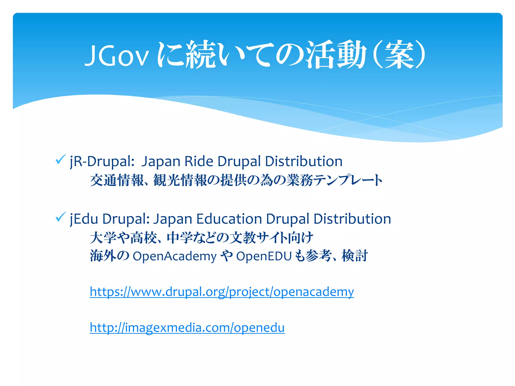 ✓ jR-Drupal: Japan Ride Drupal Distribution
交通情報、観光情報の提供の為の業務テンプレート
✓ jEdu Drupal: Japan Education Drupal Distribution
大学や高校、中学などの文教サイト向け
海外の OpenAcademy や OpenEDU も参考、検討
https://www.drupal.org/project/openacademy
http://imagexmedia.com/openedu
JGov に続いての活動（案）
 