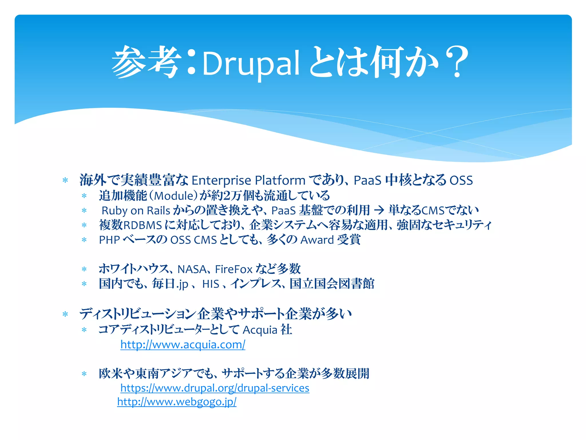  海外で実績豊富な Enterprise Platform であり、PaaS 中核となる OSS
 追加機能（Module）が約２万個も流通している
 Ruby on Rails からの置き換えや、PaaS 基盤での利用  単なるCMSでない
 複数RDBMS に対応しており、企業システムへ容易な適用、強固なセキュリティ
 PHP ベースの OSS CMS としても、多くの Award 受賞
 ホワイトハウス、NASA、FireFox など多数
 国内でも、毎日.jp 、 HIS 、インプレス、国立国会図書館
 ディストリビューション企業やサポート企業が多い
 コアディストリビューﾀｰとして Acquia 社
http://www.acquia.com/
 欧米や東南アジアでも、サポートする企業が多数展開
https://www.drupal.org/drupal-services
http://www.webgogo.jp/
参考：Drupal とは何か？
 