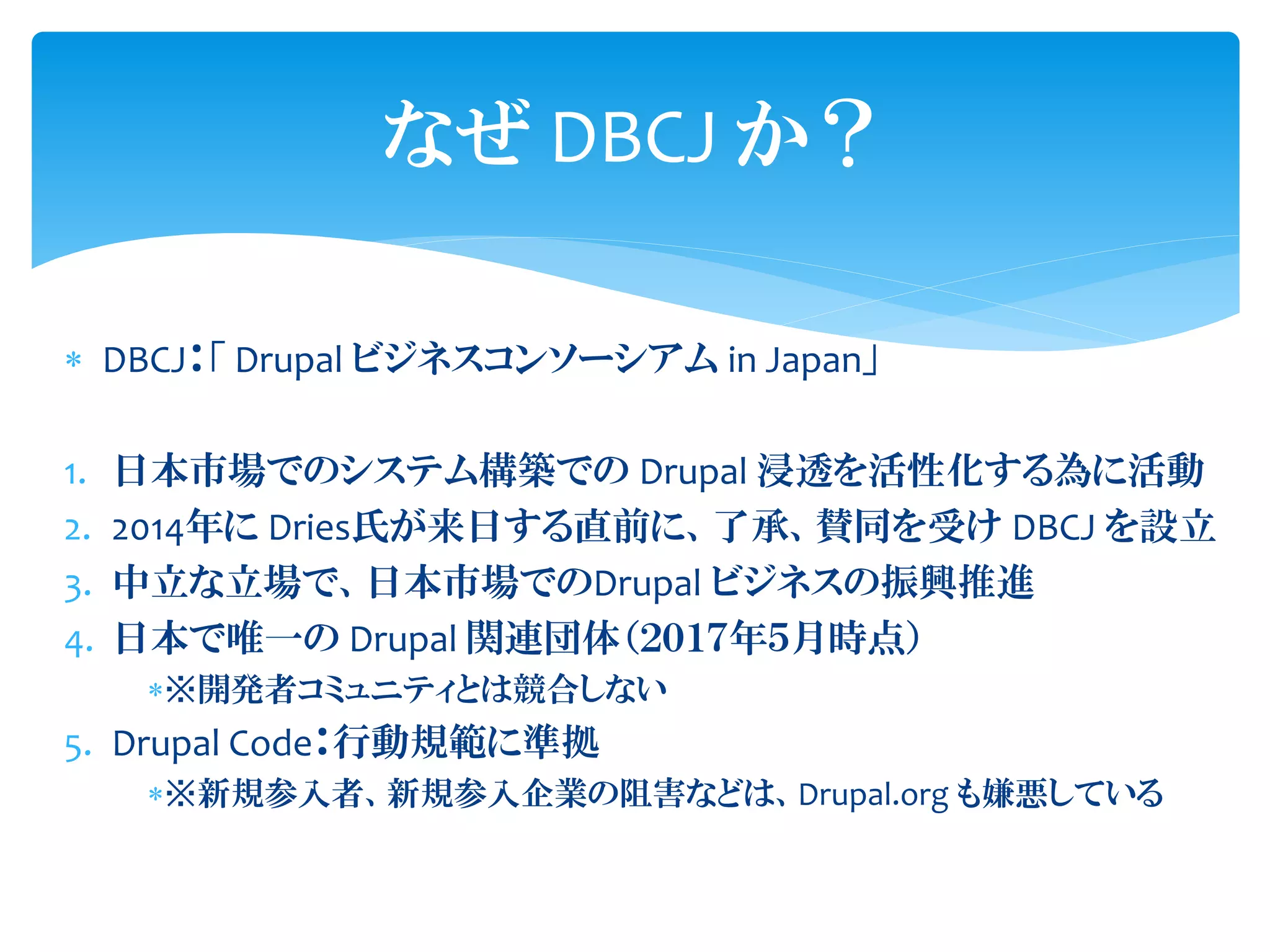 なぜ DBCJ か？
 DBCJ：「 Drupal ビジネスコンソーシアム in Japan」
1. 日本市場でのシステム構築での Drupal 浸透を活性化する為に活動
2. 2014年に Dries氏が来日する直前に、了承、賛同を受け DBCJ を設立
3. 中立な立場で、日本市場でのDrupal ビジネスの振興推進
4. 日本で唯一の Drupal 関連団体（２０１７年５月時点）
※開発者コミュニティとは競合しない
5. Drupal Code：行動規範に準拠
※新規参入者、新規参入企業の阻害などは、Drupal.org も嫌悪している
 