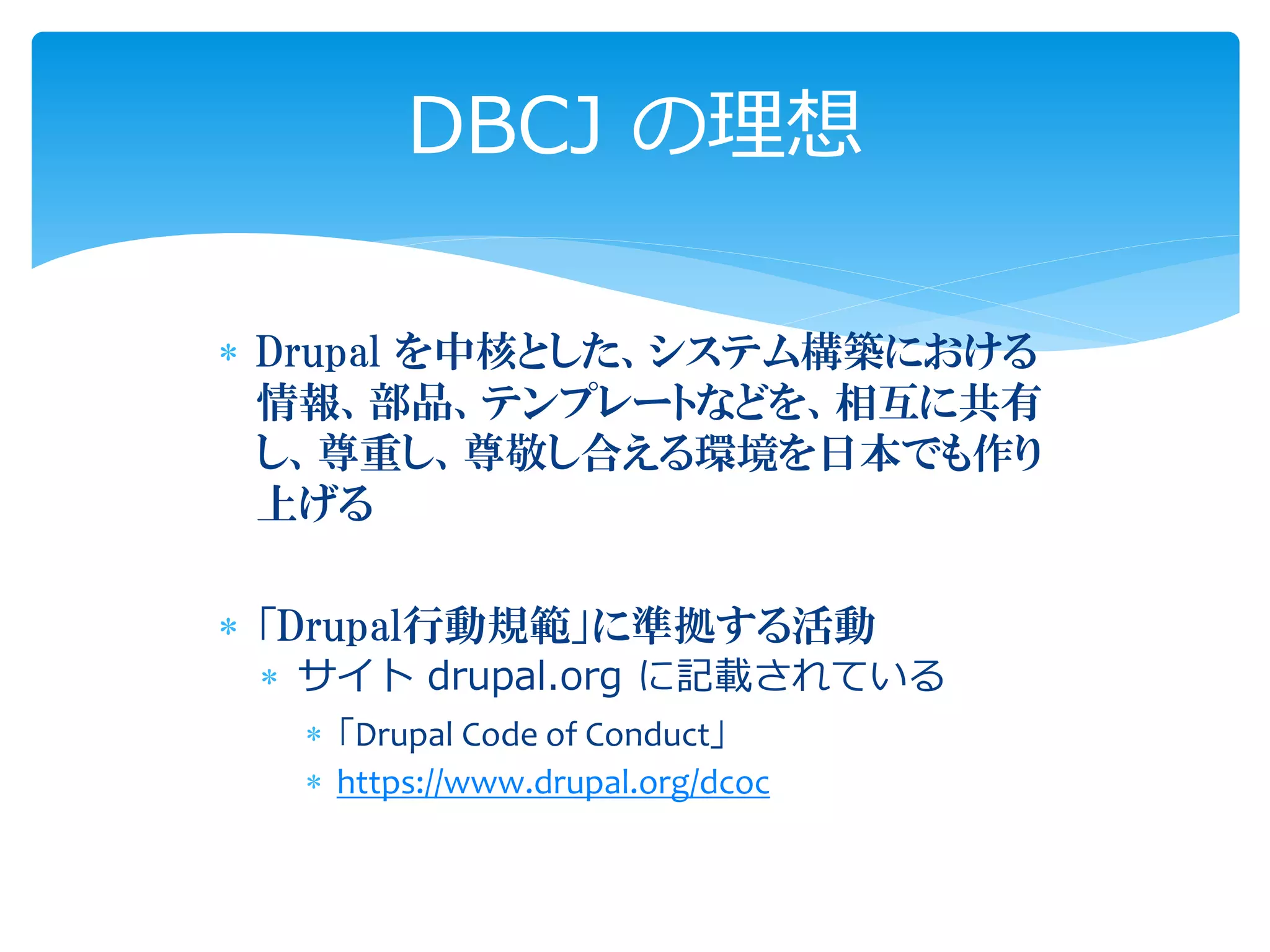  Drupal を中核とした、システム構築における
情報、部品、テンプレートなどを、相互に共有
し、尊重し、尊敬し合える環境を日本でも作り
上げる
 「Drupal行動規範」に準拠する活動
 サイト drupal.org に記載されている
 「Drupal Code of Conduct」
 https://www.drupal.org/dcoc
DBCJ の理想
 