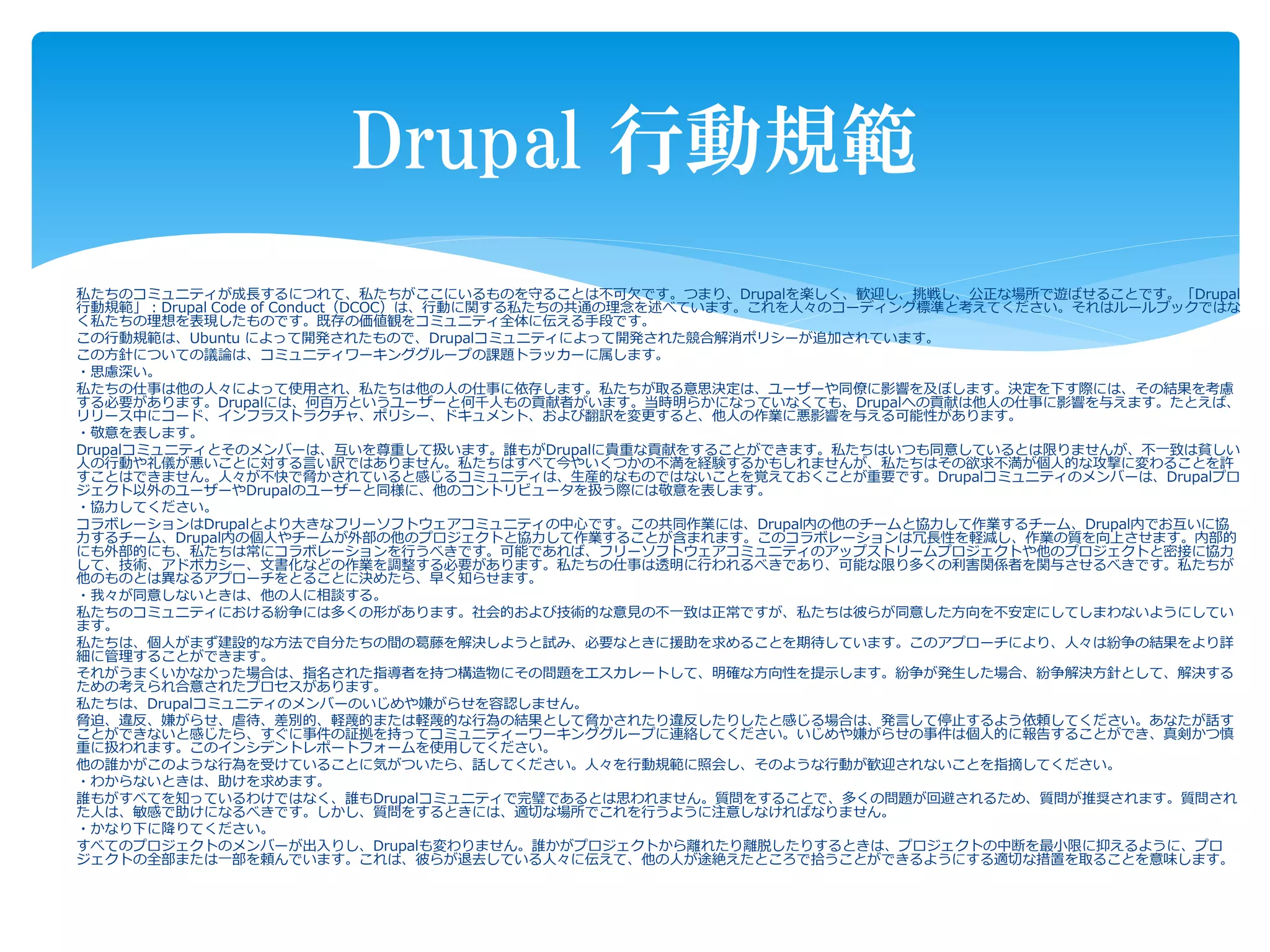 私たちのコミュニティが成長するにつれて、私たちがここにいるものを守ることは不可欠です。つまり、Drupalを楽しく、歓迎し、挑戦し、公正な場所で遊ばせることです。「Drupal
行動規範」：Drupal Code of Conduct（DCOC）は、行動に関する私たちの共通の理念を述べています。これを人々のコーディング標準と考えてください。それはルールブックではな
く私たちの理想を表現したものです。既存の価値観をコミュニティ全体に伝える手段です。
この行動規範は、Ubuntu によって開発されたもので、Drupalコミュニティによって開発された競合解消ポリシーが追加されています。
この方針についての議論は、コミュニティワーキンググループの課題トラッカーに属します。
・思慮深い。
私たちの仕事は他の人々によって使用され、私たちは他の人の仕事に依存します。私たちが取る意思決定は、ユーザーや同僚に影響を及ぼします。決定を下す際には、その結果を考慮
する必要があります。Drupalには、何百万というユーザーと何千人もの貢献者がいます。当時明らかになっていなくても、Drupalへの貢献は他人の仕事に影響を与えます。たとえば、
リリース中にコード、インフラストラクチャ、ポリシー、ドキュメント、および翻訳を変更すると、他人の作業に悪影響を与える可能性があります。
・敬意を表します。
Drupalコミュニティとそのメンバーは、互いを尊重して扱います。誰もがDrupalに貴重な貢献をすることができます。私たちはいつも同意しているとは限りませんが、不一致は貧しい
人の行動や礼儀が悪いことに対する言い訳ではありません。私たちはすべて今やいくつかの不満を経験するかもしれませんが、私たちはその欲求不満が個人的な攻撃に変わることを許
すことはできません。人々が不快で脅かされていると感じるコミュニティは、生産的なものではないことを覚えておくことが重要です。Drupalコミュニティのメンバーは、Drupalプロ
ジェクト以外のユーザーやDrupalのユーザーと同様に、他のコントリビュータを扱う際には敬意を表します。
・協力してください。
コラボレーションはDrupalとより大きなフリーソフトウェアコミュニティの中心です。この共同作業には、Drupal内の他のチームと協力して作業するチーム、Drupal内でお互いに協
力するチーム、Drupal内の個人やチームが外部の他のプロジェクトと協力して作業することが含まれます。このコラボレーションは冗長性を軽減し、作業の質を向上させます。内部的
にも外部的にも、私たちは常にコラボレーションを行うべきです。可能であれば、フリーソフトウェアコミュニティのアップストリームプロジェクトや他のプロジェクトと密接に協力
して、技術、アドボカシー、文書化などの作業を調整する必要があります。私たちの仕事は透明に行われるべきであり、可能な限り多くの利害関係者を関与させるべきです。私たちが
他のものとは異なるアプローチをとることに決めたら、早く知らせます。
・我々が同意しないときは、他の人に相談する。
私たちのコミュニティにおける紛争には多くの形があります。社会的および技術的な意見の不一致は正常ですが、私たちは彼らが同意した方向を不安定にしてしまわないようにしてい
ます。
私たちは、個人がまず建設的な方法で自分たちの間の葛藤を解決しようと試み、必要なときに援助を求めることを期待しています。このアプローチにより、人々は紛争の結果をより詳
細に管理することができます。
それがうまくいかなかった場合は、指名された指導者を持つ構造物にその問題をエスカレートして、明確な方向性を提示します。紛争が発生した場合、紛争解決方針として、解決する
ための考えられ合意されたプロセスがあります。
私たちは、Drupalコミュニティのメンバーのいじめや嫌がらせを容認しません。
脅迫、違反、嫌がらせ、虐待、差別的、軽蔑的または軽蔑的な行為の結果として脅かされたり違反したりしたと感じる場合は、発言して停止するよう依頼してください。あなたが話す
ことができないと感じたら、すぐに事件の証拠を持ってコミュニティーワーキンググループに連絡してください。いじめや嫌がらせの事件は個人的に報告することができ、真剣かつ慎
重に扱われます。このインシデントレポートフォームを使用してください。
他の誰かがこのような行為を受けていることに気がついたら、話してください。人々を行動規範に照会し、そのような行動が歓迎されないことを指摘してください。
・わからないときは、助けを求めます。
誰もがすべてを知っているわけではなく、誰もDrupalコミュニティで完璧であるとは思われません。質問をすることで、多くの問題が回避されるため、質問が推奨されます。質問され
た人は、敏感で助けになるべきです。しかし、質問をするときには、適切な場所でこれを行うように注意しなければなりません。
・かなり下に降りてください。
すべてのプロジェクトのメンバーが出入りし、Drupalも変わりません。誰かがプロジェクトから離れたり離脱したりするときは、プロジェクトの中断を最小限に抑えるように、プロ
ジェクトの全部または一部を頼んでいます。これは、彼らが退去している人々に伝えて、他の人が途絶えたところで拾うことができるようにする適切な措置を取ることを意味します。
Drupal 行動規範
 
