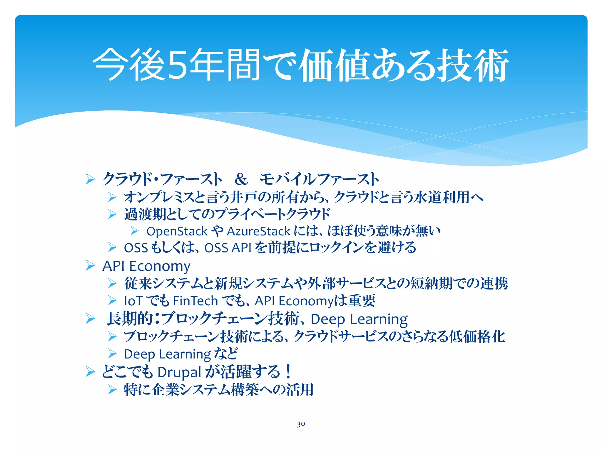 今後5年間で価値ある技術
➢ クラウド・ファースト ＆ モバイルファースト
➢ オンプレミスと言う井戸の所有から、クラウドと言う水道利用へ
➢ 過渡期としてのプライベートクラウド
➢ OpenStack や AzureStack には、ほぼ使う意味が無い
➢ OSS もしくは、OSS API を前提にロックインを避ける
➢ API Economy
➢ 従来システムと新規システムや外部サービスとの短納期での連携
➢ IoT でも FinTech でも、API Economyは重要
➢ 長期的：ブロックチェーン技術、Deep Learning
➢ ブロックチェーン技術による、クラウドサービスのさらなる低価格化
➢ Deep Learning など
➢ どこでも Drupal が活躍する！
➢ 特に企業システム構築への活用
30
 