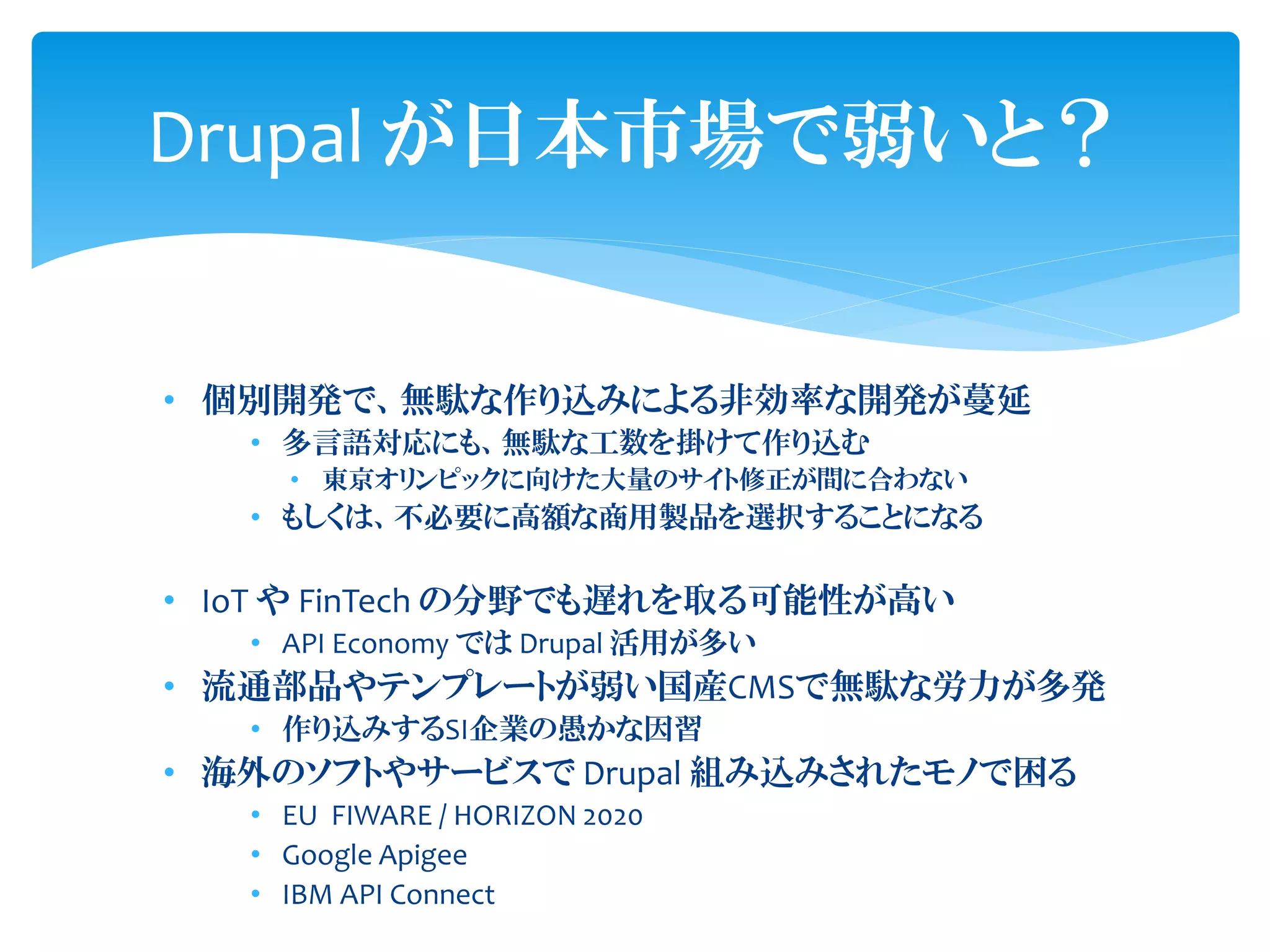 Drupal が日本市場で弱いと？
• 個別開発で、無駄な作り込みによる非効率な開発が蔓延
• 多言語対応にも、無駄な工数を掛けて作り込む
• 東京オリンピックに向けた大量のサイト修正が間に合わない
• もしくは、不必要に高額な商用製品を選択することになる
• IoT や FinTech の分野でも遅れを取る可能性が高い
• API Economy では Drupal 活用が多い
• 流通部品やテンプレートが弱い国産CMSで無駄な労力が多発
• 作り込みするSI企業の愚かな因習
• 海外のソフトやサービスで Drupal 組み込みされたモノで困る
• EU FIWARE / HORIZON 2020
• Google Apigee
• IBM API Connect
 