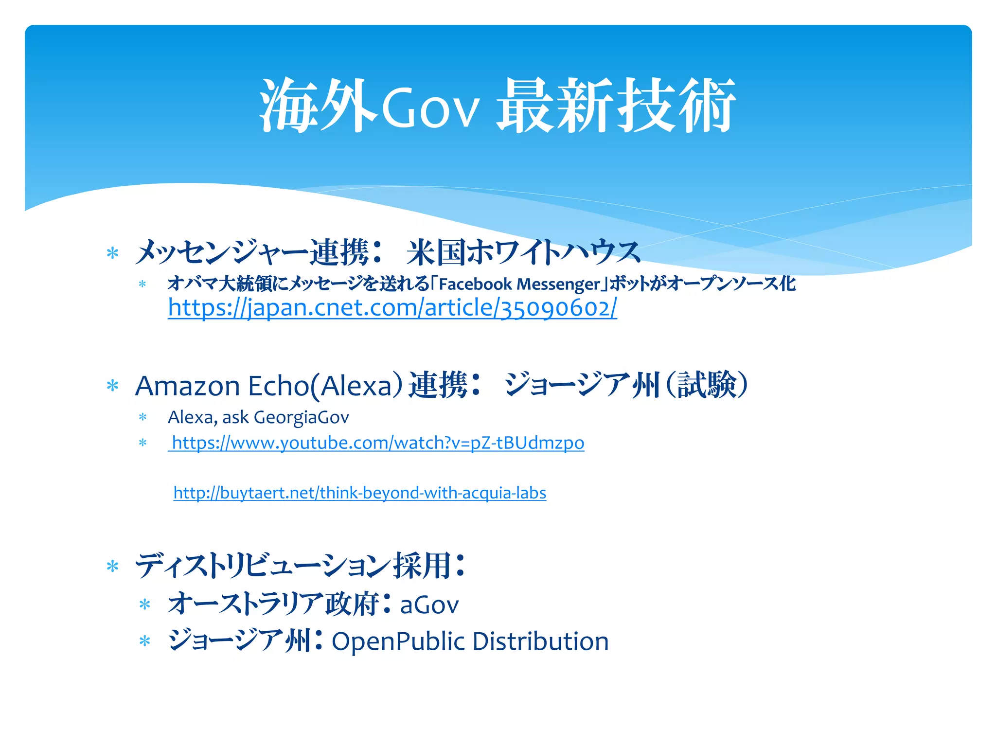  メッセンジャー連携： 米国ホワイトハウス
 オバマ大統領にメッセージを送れる「Facebook Messenger」ボットがオープンソース化
https://japan.cnet.com/article/35090602/
 Amazon Echo(Alexa）連携： ジョージア州（試験）
 Alexa, ask GeorgiaGov
 https://www.youtube.com/watch?v=pZ-tBUdmzpo
http://buytaert.net/think-beyond-with-acquia-labs
 ディストリビューション採用：
 オーストラリア政府： aGov
 ジョージア州： OpenPublic Distribution
海外Gov 最新技術
 