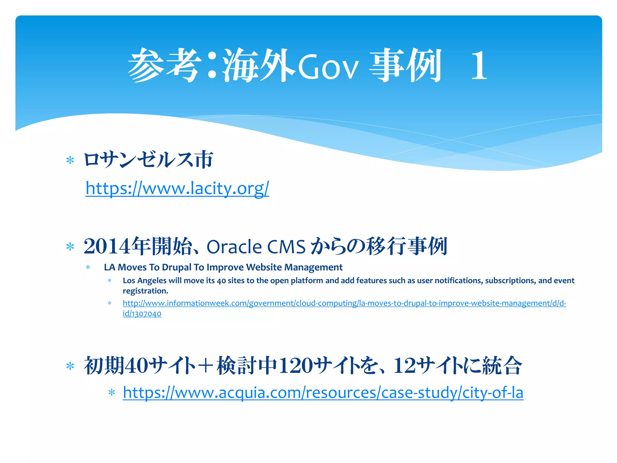  ロサンゼルス市
https://www.lacity.org/
 ２０１４年開始、Oracle CMS からの移行事例
 LA Moves To Drupal To Improve Website Management
 Los Angeles will move its 40 sites to the open platform and add features such as user notifications, subscriptions, and event
registration.
 http://www.informationweek.com/government/cloud-computing/la-moves-to-drupal-to-improve-website-management/d/d-
id/1307040
 初期４０サイト＋検討中１２０サイトを、１２サイトに統合
 https://www.acquia.com/resources/case-study/city-of-la
参考：海外Gov 事例 １
 