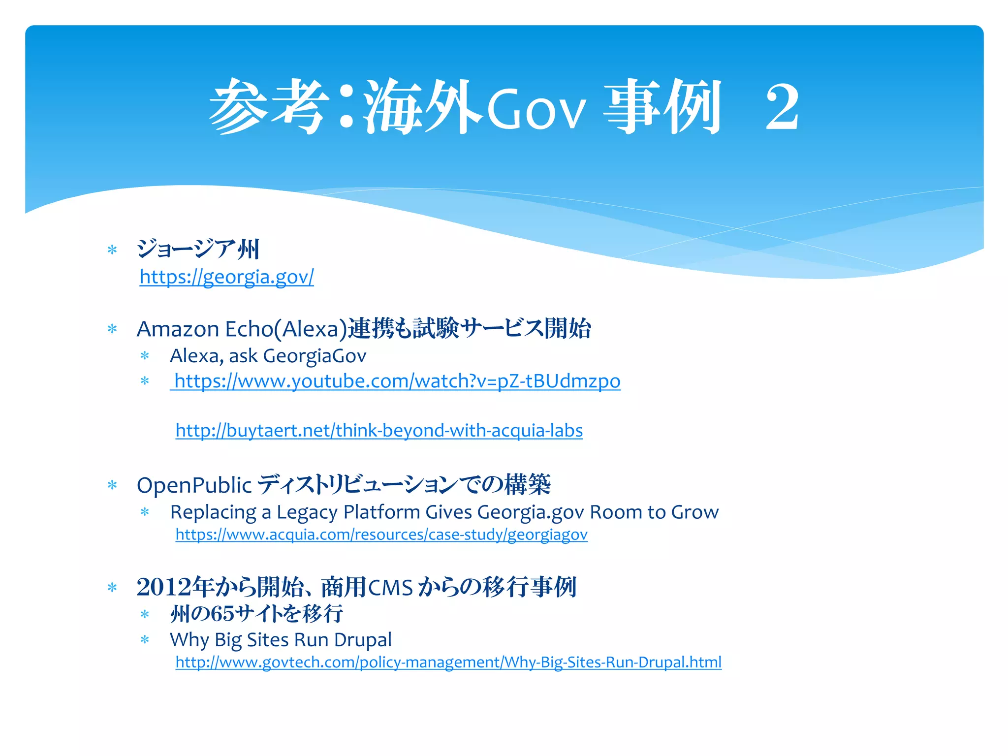  ジョージア州
https://georgia.gov/
 Amazon Echo(Alexa)連携も試験サービス開始
 Alexa, ask GeorgiaGov
 https://www.youtube.com/watch?v=pZ-tBUdmzpo
http://buytaert.net/think-beyond-with-acquia-labs
 OpenPublic ディストリビューションでの構築
 Replacing a Legacy Platform Gives Georgia.gov Room to Grow
https://www.acquia.com/resources/case-study/georgiagov
 ２０１２年から開始、商用CMS からの移行事例
 州の６５サイトを移行
 Why Big Sites Run Drupal
http://www.govtech.com/policy-management/Why-Big-Sites-Run-Drupal.html
参考：海外Gov 事例 ２
 