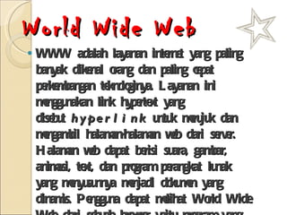 World Wide Web WWW adalah layanan internet yang paling banyak dikenal orang dan paling cepat perkembangan teknologinya. Layanan ini menggunakan link hypertext yang disebut  hyperlink  untuk merujuk dan mengambil halaman-halaman web dari server. Halaman web dapat berisi suara, gambar, animasi, text, dan program perangkat lunak yang menyusunnya menjadi dokumen yang dinamis. Pengguna dapat melihat World Wide Web dari sebuah browser yaitu program yang dapat menampilkan HTML (skrip halaman web) 
