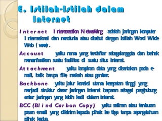 E. Istilah-Istilah dalam Internet Internet  Interconection Networking  adalah jaringan komputer Internasional dan mendunia atau disebut dengan istilah Word Wide Web (www). Account  yaitu nama yang terdaftar sebagaianggota dan berhak memanfaatkan suatu fasilitas di suatu situs internet. Attachment  yaitu lampiran data yang disertakan pada e-mail, baik berupa file, naskah atau gambar. Backbone   yaitu jalur koneksi utama kecepatan tinggi yang menjadi struktur dasar jaringan internet berperan sebagai penghubung antar jaringan yang lebih kecil dalam internet. BCC (Blind Carbon Copy)  yaitu salinan atau tembusan pesan e-mail yang dikirim kepada pihak ke tiga tanpa sepengetahuan pihak kedua. Bookmark, Favorites  yaitu daftar alamat situs yang telah dikoleksi oleh pengguna internet melalui fasilitas yang disediakan pada program akses pengguna. 