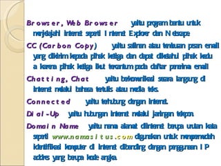 Browser, Web Browser  yaitu program bantu untuk menjelajahi internet seperti Internet Explorer dan Netscape. CC (Carbon Copy )  yaitu salinan atau tembusan pesan e-mail yang dikirim kepada pihak ketiga dan dapat diketahui pihak kedu  a karena pihak ketiga ikut tercantum pada daftar penerima e-mail Chatting, Chat  yaitu berkomunikasi secara langsung di internet melalui bahasa tertulis atau media teks. Connected  yaitu terhubung dengan internet. Dial-Up  yaitu hubungan internet melalui jaringan telepon. Domain Name  yaitu nama alamat diinternet berupa urutan kata seperti  www. namasitus. com   digunakan untuk mempermudah identifikasi komputer di internet dibanding dengan penggunaan IP addres yang berupa kode angka. Download  yaitu menyalin data atau informasi dari sebuah sumber di internet kedalam komputer. 