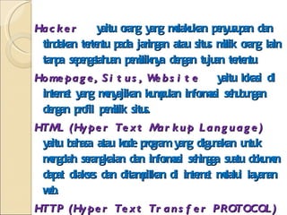 Hacker  yaitu orang yang melakukan penyusupan dan tindakan tertentu pada jaringan atau situs milik orang lain tanpa sepengetahuan pemiliknya dengan tujuan tertentu. Homepage, Situs, Website  yaitu lokasi di internet yang menyajikan kumpulan informasi sehubungan dengan profil pemilik situs. HTML (Hyper Text Markup Language)  yaitu bahasa atau kode program yang digunakan untuk mengolah serangkaian dan informasi sehingga suatu dokumen dapat diakses dan ditampilkan di internet melalui layanan web. HTTP (Hyper Text Transfer PROTOCOL)  yaitu protokol yang berfungsi untuk mendefinisikan dan menjelaskan bagaimana server dan client berinteraksi dalam mengirim dan menerima dokumen berupa web. Loading  yaitu proses pengeksekusian dan penimpilan sebuah aplikasi, tampilan atau fasilitas dari internet. 