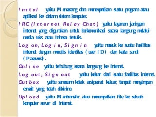 Instal  yaitu Memasang dan menempatkan suatu program atau aplikasi ke dalam sistem komputer. IRC (Internet Relay Chat)  yaitu layanan jaringan internet yang digunakan untuk berkomunikasi secara langsung melalui media teks atau bahasa tertulis. Log on, Log in, Sign in  yaitu masuk ke suatu fasilitas internet dengan menulis identitas (user ID) dan kata sandi (Password). Online  yaitu terhubung secara langsung ke internet. Log out, Sign out   yaitu keluar dari suatu fasilitas internet. Outbox  yaitu semacam kotak arsipsurat keluar, tempat menyimpan e-mail yang telah dikirim. Upload  yaitu Mentransfer atau menempatkan file ke sebuah komputer server di internet. 