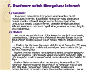 F. Hardware untuk Mengakses Internet 1) Komputer Komputer merupakan komponen utama untuk dapat mengkases internet. Spesifikasi komputer yang digunakan dalam koneksi internet sangat menentukan cepat atau lambatnya kinerja akses internet. semakin tinggi spesifikasi sebuah komputer, semakin cepat kinerja akses internet, begitu pula sebaliknya. 2) Modem alat untuk mengubah sinyal digital komputer menjadi sinyal analog dan sebaliknya. Komputer yang melakukan koneksi dengan internet dihubungkan dengan saluran telpon melalui modem. Dibagi menjadi 3 : -  Modem dial Up biasa digunakan oleh Personal Computer (PC) yang langsung dihubungkan melalui saluran telpon. Jenis modem dial up ada  dua macam  yaitu: Modem Internal: modem yang dipasang dalam komputer terutama pada slot ekspansi  yang tersedia dalam mainboard komputer. Rata-rata kecepatan modem internal untuk  melakukan download adalah 56 Kbps.   Modem Eksternal:  merupakan modem yang letaknya diluar CPU komputer. Modem eksternal dihubungkan ke komputer melalui port com atau USB. Pemasangan modem ini adalah dengan cara menghubungkan modem ke power dan menghubungkannya  lagi ke adaptor lalu disambungkan kembali ke listrik. - Modem Kabel Modem Kabel (Cable Modem), adalah perangkat keras yang menyambungkan PC dengan sambungan TV kabel. Jaringan TV kabel ini dapat dipakai untuk koneksi ke internet dengan kecepatan lebih tinggi dibandingkan dengan modem dialup atau modem ADSL, kecepatan modem kabel maksimum 27Mbps downstream (kecepatan download ke pengguna) dan 2,5Mbps upstream (kecepatan upload dari pengguna).  