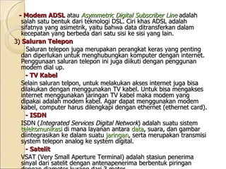 - Modem ADSL   atau  Asymmetric Digital Subscriber Line  adalah salah satu bentuk dari teknologi DSL. Ciri khas ADSL adalah sifatnya yang asimetrik, yaitu bahwa data ditransferkan dalam kecepatan yang berbeda dari satu sisi ke sisi yang lain. 3)  Saluran Telepon Saluran telepon juga merupakan perangkat keras yang penting dan diperlukan untuk menghubungkan komputer dengan internet. Penggunaan saluran telepon ini juga diikuti dengan penggunan modem dial up.  - TV Kabel Selain saluran telpon, untuk melakukan akses internet juga bisa dilakukan dengan menggunakan TV kabel. Untuk bisa mengakses internet menggunakan jaringan TV kabel maka modem yang dipakai adalah modem kabel. Agar dapat menggunakan modem kabel, computer harus dilengkapi dengan ethernet (ethernet card).  - ISDN ISDN ( Integrated Services Digital Network ) adalah suatu sistem  telekomunikasi  di mana layanan antara  data , suara, dan gambar diintegrasikan ke dalam suatu  jaringan , serta merupakan transmisi system telepon analog ke system digital.  - Satelit VSAT (Very Small Aperture Terminal) adalah stasiun penerima sinyal dari satelit dengan antenapenerima berbentuk piringan dengan diameter kurang dari 3 meter. Fungsi utama dari VSAT adalah untuk menerima dan mengirim data ke satelit. 