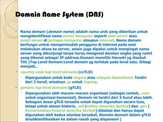Domain Name System (DNS) Nama domain ( domain name ) adalah nama unik yang diberikan untuk mengidentifikasi nama  server   komputer  seperti  web server  atau  email server  di  jaringan komputer  ataupun  internet . Nama domain berfungsi untuk mempermudah pengguna di internet pada saat melakukan akses ke server, selain juga dipakai untuk mengingat nama server yang dikunjungi tanpa harus mengenal deretan angka yang rumit yang dikenal sebagai IP address.Domain memiliki hierarki yg disebut TDL (Top Level Domain:Level domain yg terletak pada level satu. Dibagi menjadi.. country code top-level domains  (ccTLD)  Dipergunakan untuk kode  negara  atau  wilayah dependensi . Terdiri dari 2 huruf, misalnya  .jp  untuk  Jepang . generic top-level domains  (gTLD)  Dipergunakan oleh macam-macam organisasi (sebagai contoh,  .com  untuk organisasi komersial). Domain ini terdiri dari 3 huruf atau lebih. Sebagian besar gTLD tersedia untuk dapat digunakan secara luas, tetapi untuk alasan historis,  .mil  ( militer Amerika Serikat ) dan  .gov  ( Pemerintahan Federal Amerika Serikat ) dibatasi dan hanya dapat digunakan oleh kedua otoritas tersebut. Domain-domain dalam gTLD disubklasifikasikan ke dalam ranah yang disponsori ( sponsored top-level domains  (sTLD)), misalnya .aero, .coop dan .museum, dan ranah yang tidak disponsori ( unsponsored top-level domains  (uTLD)), misalnya .biz, .info, .name and .pro. infrastructure top-level domains   Satu-satunya yang diterima adalah  .arpa . Sementara domain  .root  ada tapi tanpa kejelasan mengenai untuk apa keberadaannya. 