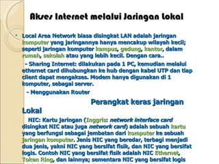 Akses Internet melalui Jaringan Lokal Local Area Network biasa disingkat LAN adalah jaringan  komputer  yang jaringannya hanya mencakup wilayah kecil; seperti jaringan komputer  kampus ,  gedung ,  kantor , dalam  rumah ,  sekolah  atau yang lebih kecil. Dengan cara.. - Sharing Internet: dilakukan pada 1 PC, kemudian melalui ethernet card dihubungkan ke hub dengan kabel UTP dan tiap client dapat mengakses. Modem hanya digunakan di 1 komputer, sebagai server. - Menggunakan Router Perangkat keras jaringan Lokal NIC: Kartu jaringan ( Inggris :  network interface card  disingkat NIC atau juga  network card ) adalah sebuah  kartu  yang berfungsi sebagai jembatan dari  komputer  ke sebuah  jaringan komputer . Jenis NIC yang beredar, terbagi menjadi dua jenis, yakni NIC yang bersifat fisik, dan NIC yang bersifat logis. Contoh NIC yang bersifat fisik adalah NIC  Ethernet ,  Token Ring , dan lainnya; sementara NIC yang bersifat logis adalah loopback adapter dan Dial-up Adapter. Disebut juga sebagai Network Adapter. Setiap jenis NIC diberi nomor alamat yang disebut sebagai  MAC address , yang dapat bersifat statis atau dapat diubah oleh pengguna.  Hub: Alat penghubung antar komputer, semua jenis komunikasi hanya dilewatkan oleh hub. hub digunakan untuk sebuah bentuk jaringan yang sederhana (misal hanya untuk menyambungkan  beberapa komputer di satu group IP lokal) 