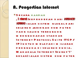 A. Pengertian Internet Secara  harfiah ,  Internet  (kependekan dari  interconnected-networking ) ialah sistem global dari seluruh jaringan komputer yang saling terhubung menggunakan standar Internet Protocol Suite (TCP/IP) untuk melayani miliaran pengguna di seluruh dunia. Manakala Internet (huruf 'I' besar) ialah sistem komputer umum, yang berhubung secara global dan menggunakan TCP / IP  sebagai protokol pertukaran paket ( packet switching communication protocol ). Rangkaian internet yang terbesar dinamakan  Internet . Cara menghubungkan rangkaian dengan kaedah ini dinamakan  internetworking . 