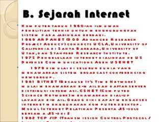 B. Sejarah Internet Komputer tahun 1960-an ilmuwan penelitian teknik untuk menghubungkan sistem pada jaringan berbagi.  1969 ARPANET (DOD Advanced Research Project Agency) connects UCLA, University of California di Santa Barbara, University of Utah, dan Stanford Research Institute.  1975 Pengelolaan internet dialihkan ke US Defense Communications Agen USENET  1979 dimulai di seluruh dunia yang menawarkan sistem broadcast conferencing  newsgroup.  1981 BITNET (Because It's Time Network) mulai menawarkan e-mail dan daftar server  distribusi informasi. CSNET (Computer Science Network) menawarkan dial-up  layanan e-mail. Orang kini dapat mengakses internet menggunakan komputer desktop.  Modul Internet Pelatihan Peserta JIS-solo bersama JIS-dki 2  1982 TCP / IP (Transmission Control Protocol / Internet Protocol) merupakan standar  untuk jaringan komunikasi pada ARPANET.  1983 MILNET and DDN (Defense Data Network) split off from ARPANET.  1984 The Domain Name Server (DNS) adalah sistem diperkenalkan.  1986 The Cleveland FreeNet mulai beroperasi.  1987 National Science Foundation (NSF) signs a $ 14 juta, lima tahun perjanjian  dengan IBM, MCI, Michigan Pendidikan dan Penelitian Informasi triad ke  mengelola jaringan.  1988 Robert Morris, Jr releases a "worm" ke internet. Banyak komputer untuk mengerjakan sesuatu yang tergagap-gagap.  1990 CERN (European Particle Physics Laboratory di Swiss) mengembangkan  