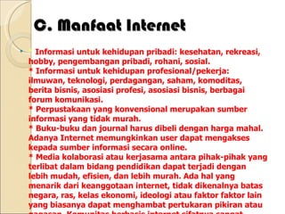 C. Manfaat Internet *  Informasi untuk kehidupan pribadi: kesehatan, rekreasi, hobby, pengembangan pribadi, rohani, sosial. * Informasi untuk kehidupan profesional/pekerja: ilmuwan, teknologi, perdagangan, saham, komoditas, berita bisnis, asosiasi profesi, asosiasi bisnis, berbagai forum komunikasi. * Perpustakaan yang konvensional merupakan sumber informasi yang tidak murah. * Buku-buku dan journal harus dibeli dengan harga mahal. Adanya Internet memungkinkan user dapat mengakses kepada sumber informasi secara online. * Media kolaborasi atau kerjasama antara pihak-pihak yang terlibat dalam bidang pendidikan dapat terjadi dengan lebih mudah, efisien, dan lebih murah. Ada hal yang menarik dari keanggotaan internet, tidak dikenalnya batas negara, ras, kelas ekonomi, ideologi atau faktor faktor lain yang biasanya dapat menghambat pertukaran pikiran atau gagasan. Komunitas berbasis internet sifatnya sangat demokratis serta memiliki kode etik yang dihormati segenap anggotanya. Manfaat internet terutama diperoleh melalui kerjasama antar pribadi atau kelompok tanpa mengenal batas jarak dan waktu. 