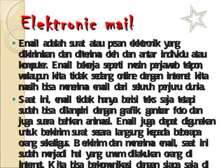Elektronic mail Email adalah surat atau pesan elektronik yang dikirimkan dan diterima oleh dan antar individu atau komputer. Email bekerja seperti mesin penjawab telpon, walaupun kita tidak sedang online dengan internet kita masih bisa menerima email dari seluruh penjuru dunia. Saat ini, email tidak hanya berisi teks saja tetapi sudah bisa dilampiri dengan grafik, gambar foto dan juga suara bahkan animasi. Email juga dapat digunakan untuk berkirim surat secara langsung kepada beberapa orang sekaligus. Berkirim dan menerima email, saat ini sudah menjadi hal yang umum dilakukan orang di internet. Kita bisa berkomunikasi dengan siapa saja di seluruh dunia dengan fasilitas email ini, asalkan sudah memiliki alamat email tertentu. contoh alamat email :  duik@peter.petra.ac.id, steam2002@hotpop.com 