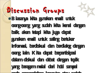 Discussion Groups Biasanya kita gunakan email untuk orang-orang yang sudah kita kenal dengan baik, akan tetapi kita juga dapat gunakan email untuk saling bertukar informasi, berdiskusi dan berdialog dengan orang lain. Kita dapat berpartisipasi dalam diskusi dan debat dengan topik yang beragam mulai dari hobi sampai pada permasalahan komputer atau malah masalah hiburan dan artis. 