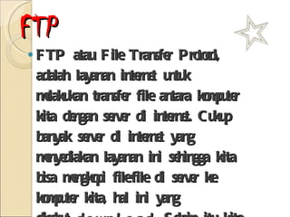 FTP FTP atau File Transfer Protocol, adalah layanan internet untuk melakukan transfer file antara komputer kita dengan server di internet. Cukup banyak server di internet yang menyediakan layanan ini sehingga kita bisa mengkopi file-file di server ke komputer kita, hal ini yang disebut  download . Selain itu kita juga bisa mengkopi file-file di komputer kita ke server di internet, hal ini disebut dengan  upload . 