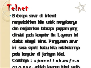 Telnet Beberapa server di internet memperbolehkan kita untuk mengaksesnya dan menjalankan beberapa program yang diinstal pada komputer itu. Layanan ini disebut sebagai telnet. Penggunaan server ini sama seperti kalau kita melakukannya pada komputer di jaringan lokal.  Contohnya :  spacelink.msfc.nasa.gov , adalah layanan telnet gratis dari NASA tentang sejarah dan seluk beluk NASA. 