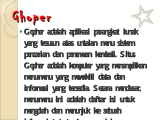 Ghoper Gopher adalah aplikasi perangkat lunak yang tesusun atas untaian menu sistem pencarian dan penemuan kembali. Situs Gopher adalah komputer yang menampilkan menu-menu yang mewakili data dan informasi yang tersedia. Secara mendasar, menu-menu ini adalah daftar isi untuk mengolah dan menunjuk ke sebuah informasi tertentu. Layanan ini menggunakan FTP untuk pertukaran file dan Telnet untuk koneksi dengan server tertentu. 