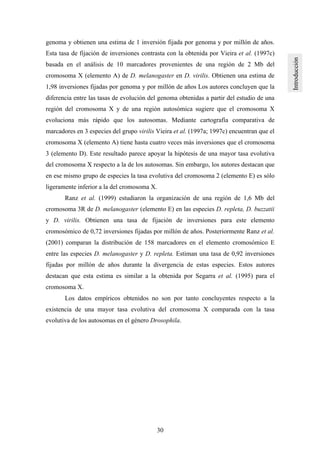 30
genoma y obtienen una estima de 1 inversión fijada por genoma y por millón de años.
Esta tasa de fijación de inversiones contrasta con la obtenida por Vieira et al. (1997c)
basada en el análisis de 10 marcadores provenientes de una región de 2 Mb del
cromosoma X (elemento A) de D. melanogaster en D. virilis. Obtienen una estima de
1,98 inversiones fijadas por genoma y por millón de años Los autores concluyen que la
diferencia entre las tasas de evolución del genoma obtenidas a partir del estudio de una
región del cromosoma X y de una región autosómica sugiere que el cromosoma X
evoluciona más rápido que los autosomas. Mediante cartografía comparativa de
marcadores en 3 especies del grupo virilis Vieira et al. (1997a; 1997c) encuentran que el
cromosoma X (elemento A) tiene hasta cuatro veces más inversiones que el cromosoma
3 (elemento D). Este resultado parece apoyar la hipótesis de una mayor tasa evolutiva
del cromosoma X respecto a la de los autosomas. Sin embargo, los autores destacan que
en ese mismo grupo de especies la tasa evolutiva del cromosoma 2 (elemento E) es sólo
ligeramente inferior a la del cromosoma X.
Ranz et al. (1999) estudiaron la organización de una región de 1,6 Mb del
cromosoma 3R de D. melanogaster (elemento E) en las especies D. repleta, D. buzzatii
y D. virilis. Obtienen una tasa de fijación de inversiones para este elemento
cromosómico de 0,72 inversiones fijadas por millón de años. Posteriormente Ranz et al.
(2001) comparan la distribución de 158 marcadores en el elemento cromosómico E
entre las especies D. melanogaster y D. repleta. Estiman una tasa de 0,92 inversiones
fijadas por millón de años durante la divergencia de estas especies. Estos autores
destacan que esta estima es similar a la obtenida por Segarra et al. (1995) para el
cromosoma X.
Los datos empíricos obtenidos no son por tanto concluyentes respecto a la
existencia de una mayor tasa evolutiva del cromosoma X comparada con la tasa
evolutiva de los autosomas en el género Drosophila.
 