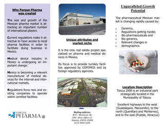 Why Parque Pharma
was created
Unique attributes and
market niche
It is the only real estate project spe-
cialized on pharma and medical de-
vices in Mexico.
Its focus is to provide turnkey facili-
ties approved by COFEPRIS and by
foreign regulatory agencies.
Location Description
Toluca 2000 is an industrial park
strategically located in the
Municipality of Toluca.
Excellent highways to the west
(Guadalajara, Manzanillo), to the
north (Querétaro and Monterrey),
and to the east (Puebla, Veracruz)
The size and growth of the
Mexican pharma market is at-
tracting an important number
of international players.
Current regulations make it at-
tractive to have access to local
pharma facilities in order to
facilitate doing business in
Mexico.
Medical device industry in
Mexico is undergoing an im-
portant change.
Mexico is becoming a relevant
manufacturer of medical de-
vices for the internal and inter-
national markets.
Regulations force new and ex-
isting companies to operate
within certified facilities
Unparalleled Growth
Potential
The pharmaceutical Mexican mar-
ket is changing rapidly caused by:
 Generics,
 Regulations getting harder,
 Bio pharmaceuticals and
 Bio generics,
 Relevant changes in
 demographics.
Mailing address:
WTC - Montecito 38,
28th –floor, Office 12,
Nápoles, 03810, CDMX
0155-9000-5284
 