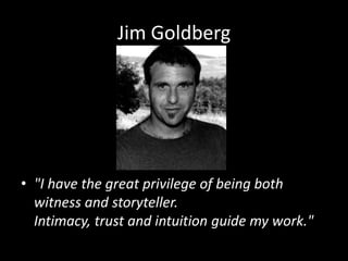 Jim Goldberg "I have the great privilege of being both witness and storyteller. Intimacy, trust and intuition guide my work."  