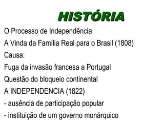 HHIISSTTÓÓRRIIAA 
O Processo de Independência 
A Vinda da Família Real para o Brasil (1808) 
Causa: 
Fuga da invasão francesa a Portugal 
Questão do bloqueio continental 
A INDEPENDENCIA (1822) 
- ausência de participação popular 
- instituição de um governo monárquico 
 