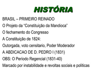 HHIISSTTÓÓRRIIAA 
BRASIL – PRIMEIRO REINADO 
O Projeto da “Constituição da Mandioca” 
O fechamento do Congresso 
A Constituição de 1824: 
Outorgada, voto censitario, Poder Moderador 
A ABDICACAO DE D. PEDRO I (1831) 
OBS: O Período Regencial (1831-40) 
Marcado por instabilidade e revoltas sociais e políticas 
 