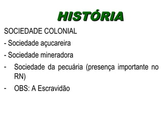 HHIISSTTÓÓRRIIAA 
SOCIEDADE COLONIAL 
- Sociedade açucareira 
- Sociedade mineradora 
- Sociedade da pecuária (presença importante no 
RN) 
- OBS: A Escravidão 
 