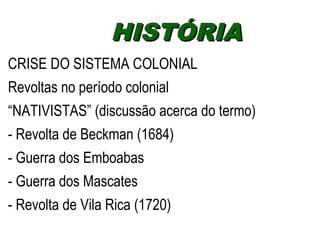 HHIISSTTÓÓRRIIAA 
CRISE DO SISTEMA COLONIAL 
Revoltas no período colonial 
“NATIVISTAS” (discussão acerca do termo) 
- Revolta de Beckman (1684) 
- Guerra dos Emboabas 
- Guerra dos Mascates 
- Revolta de Vila Rica (1720) 
 