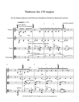 °
¢
°
¢
© JULIAN GRANT 2015. All rights reserved. www.juliangrant.net
Violin I
Violin II
Viola
Violoncello
p
semplice q = 72
2 3 4 5
p
mp
pp
6 7 8 9 10
p
mf
4
4
5
8
4
4
5
8
4
4
&b
non vibrato:
bow fast and separate
- - - -
≤
-
≤
-
≤
-
≤
-
≤
-
≤
-
≤
-
≤
-
Yurtweet: the 139 steppes
for the Signum Quartet and Princeton Symphony Orchestra 'Quartweet' project
JULIAN GRANT
&b
pizzo
> >
sim.
Bb
Sul G: vibrato: marcato il melodia
≤
>
-
>≥
.- >≤ ->≥
.- ≤ ->≥
.- ≤ port.
Bb
sul A non vibrato
o
gliss. gliss.
&b
sim.
- - - -
≤
-
≤
-
≤
-
≤
-
≤
-
≤
-
&b
sul Do
> > >
sim.
Bb ∑
non vibrato
Bb
vibrato
≤ ->≥
.- >≤ ->≥
.- ≤ ->≥
.- ≤ port.
œ œ
‰
œ œ
‰ ‰
œ
Œ™
œ
‰
œ
‰
œ
‰
œ
‰
œ
‰
œ
‰
œ
‰ Œ Ó
œ™ œ™ œ œ
j
œ™ œ
j
œ œ™ œ™ œ œ
j
œ™
Ó
Ó Œ œ œ™™ œ œ
J
œœ™™ œ œ
J œœ™™ œ œ
J œœ™™
œ œ
j‰ Ó
Ó Œ œ œ™ œ™ œ œ™
w
Ó Œ
œ œ œ œ œ Œ ‰ œ ‰ œ ‰ œ ‰ œ ‰ œ ‰ œ ‰ œ ˙
Ó Œ ‰
œ
j
œ œ™ œ™ œ œ
j
œ™ œ
j
œ œ™ œ™
œ œ™™ œ™ œœ™™ œ™ œœ™™ œ™
œœ™™ œ Ó
˙ Œ œœ™™ œ œ
J
œœ™™ œ œ
J œœ™™ œ œ
J œœ™™
œ™ œ œ Ó
 