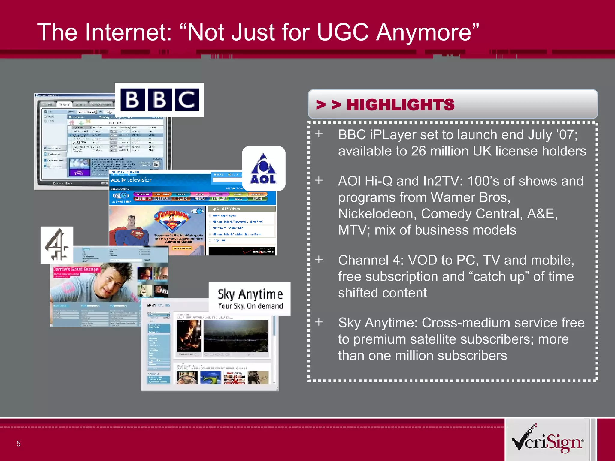The Internet: “Not Just for UGC Anymore” > >  HIGHLIGHTS BBC iPLayer set to launch end July ’07; available to 26 million UK license holders AOl Hi-Q and In2TV: 100’s of shows and programs from Warner Bros, Nickelodeon, Comedy Central, A&E, MTV; mix of business models Channel 4: VOD to PC, TV and mobile, free subscription and “catch up” of time shifted content Sky Anytime: Cross-medium service free to premium satellite subscribers; more than one million subscribers  