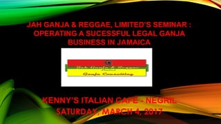 KENNY’S ITALIAN CAFÉ - NEGRIL
SATURDAY, MARCH 4, 2017
JAH GANJA & REGGAE, LIMITED’S SEMINAR :
OPERATING A SUCESSFUL LEGAL GANJA
BUSINESS IN JAMAICA
 