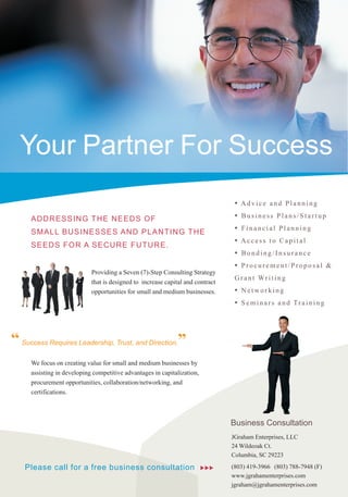 Your Partner For Success
                                                                                  •   Advice and Planning

      A D DRESSING THE NE E DS OF                                                 •   Business Plans/Startup

      S M A LL BU SINE S S E S A ND P LA NTING T HE                               •   Financial Planning
                                                                                  •   Access to Capital
      S EEDS FOR A S E CURE FUTURE .
                                                                                  •   Bonding/Insurance
                                                                                  •   Procurement/Proposal &
                             Providing a Seven (7)-Step Consulting Strategy
                                                                                  G r a n t Wr i t i n g
                             that is designed to increase capital and contract
                             opportunities for small and medium businesses.       • Networking
                                                                                  • S e m i n a r s a n d Tr a i n i n g



“ Success Requires Leadership, Trust, and Direction.”
      We focus on creating value for small and medium businesses by
      assisting in developing competitive advantages in capitalization,
      procurement opportunities, collaboration/networking, and
      certifications.



                                                                                 Business Consultation
                                                                                 JGraham Enterprises, LLC
                                                                                 24 Wildeoak Ct.
                                                                                 Columbia, SC 29223

    Please call for a free business consultation                          uuu    (803) 419-3966 (803) 788-7948 (F)
                                                                                 www.jgrahamenterprises.com
                                                                                 jgraham@jgrahamenterprises.com
 