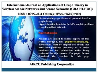 •Secure routing algorithms and protocols based on
graph theory
•Approximation heuristics for NP-complete problems
related to ad hoc networks
Authors are invited to submit papers for this
journal through E-mail graphhoc@airccse.org.
Submissions must be original and should not
have been published previously or be under
consideration for publication while being
evaluated for this Journal. For paper format
download the template in this page
 